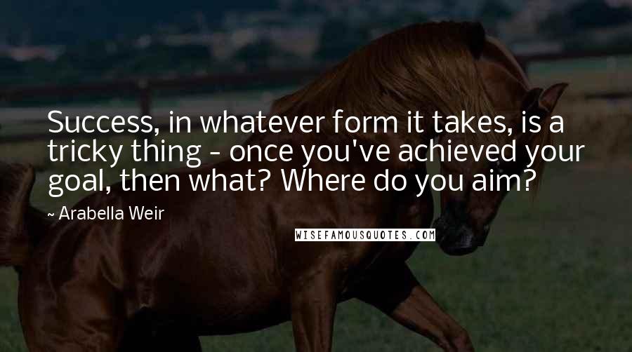 Arabella Weir Quotes: Success, in whatever form it takes, is a tricky thing - once you've achieved your goal, then what? Where do you aim?