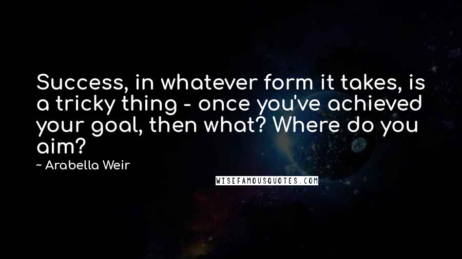 Arabella Weir Quotes: Success, in whatever form it takes, is a tricky thing - once you've achieved your goal, then what? Where do you aim?