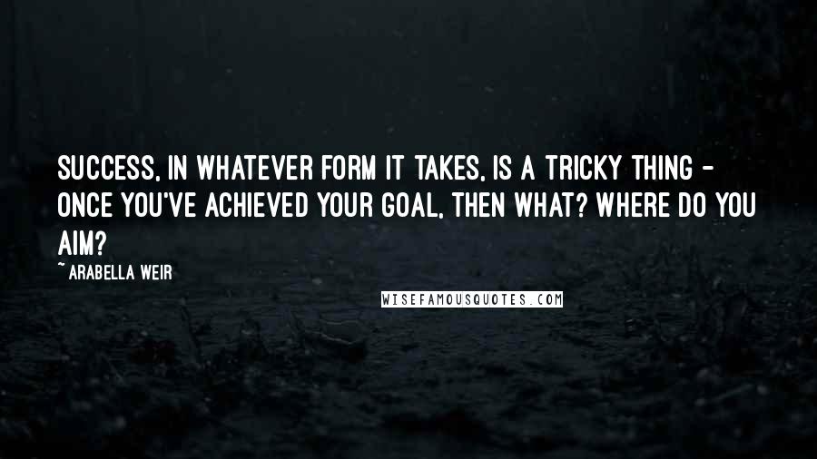 Arabella Weir Quotes: Success, in whatever form it takes, is a tricky thing - once you've achieved your goal, then what? Where do you aim?