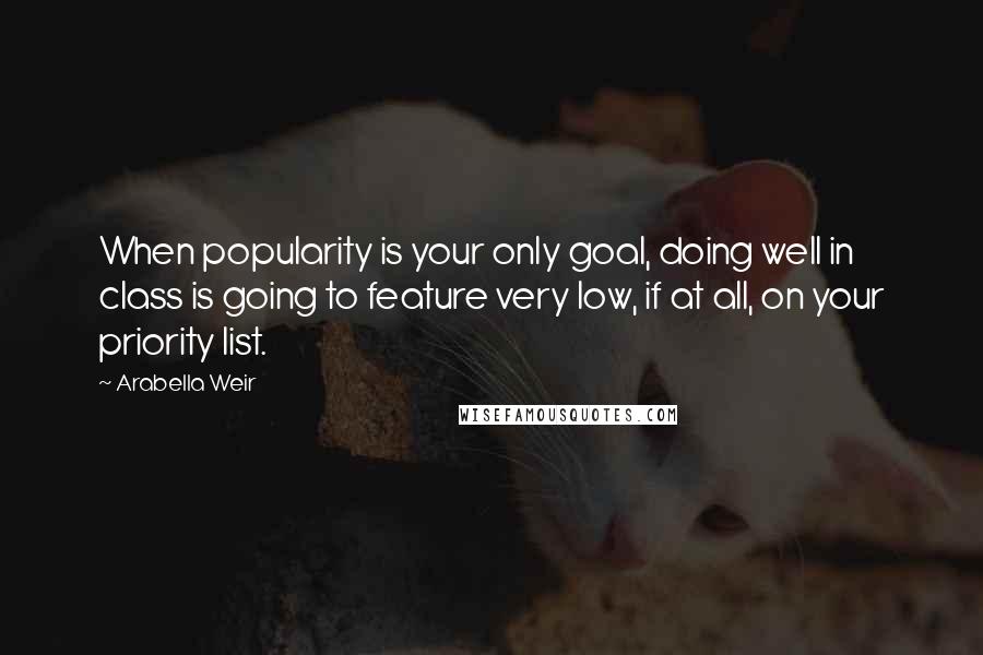 Arabella Weir Quotes: When popularity is your only goal, doing well in class is going to feature very low, if at all, on your priority list.