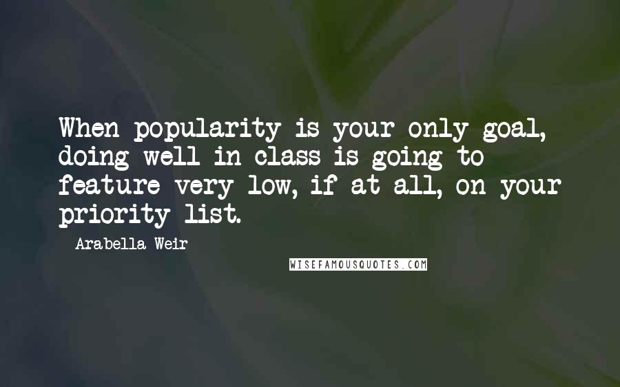 Arabella Weir Quotes: When popularity is your only goal, doing well in class is going to feature very low, if at all, on your priority list.