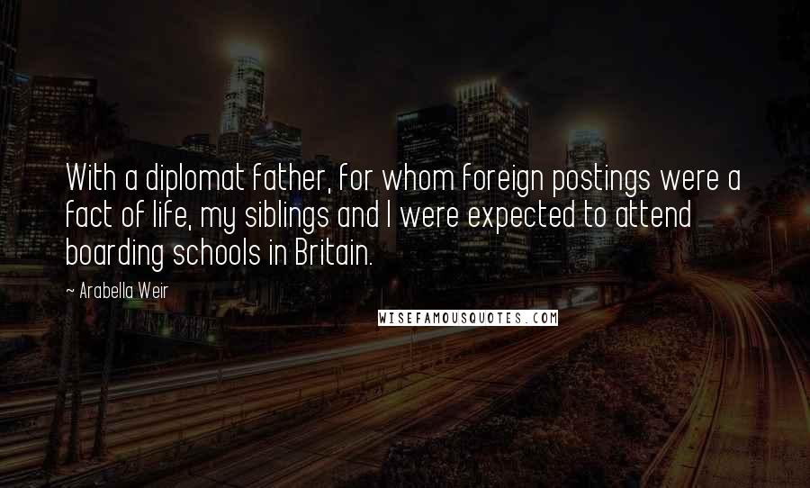 Arabella Weir Quotes: With a diplomat father, for whom foreign postings were a fact of life, my siblings and I were expected to attend boarding schools in Britain.