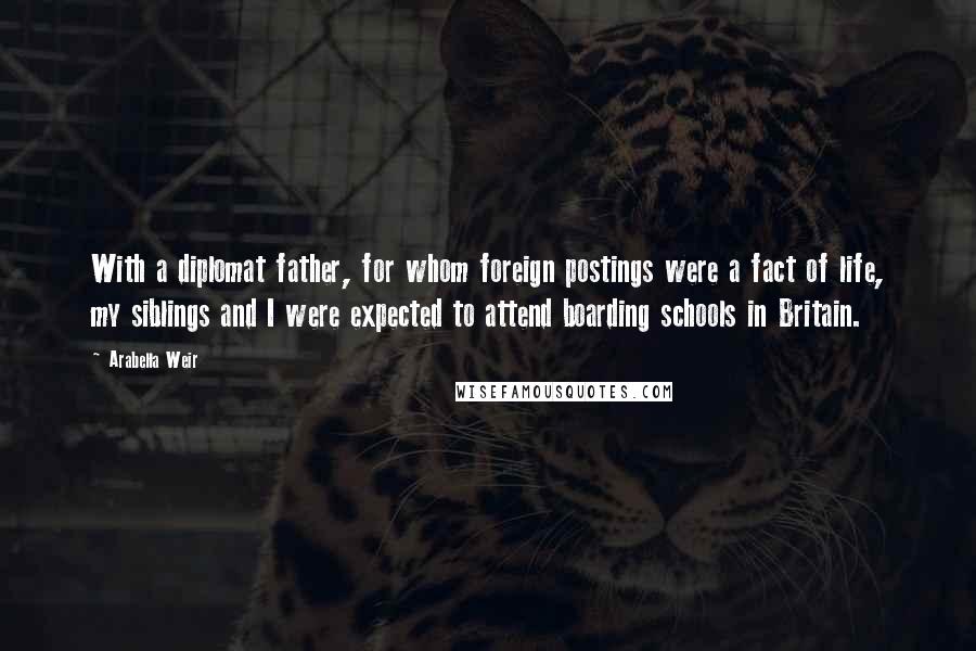 Arabella Weir Quotes: With a diplomat father, for whom foreign postings were a fact of life, my siblings and I were expected to attend boarding schools in Britain.