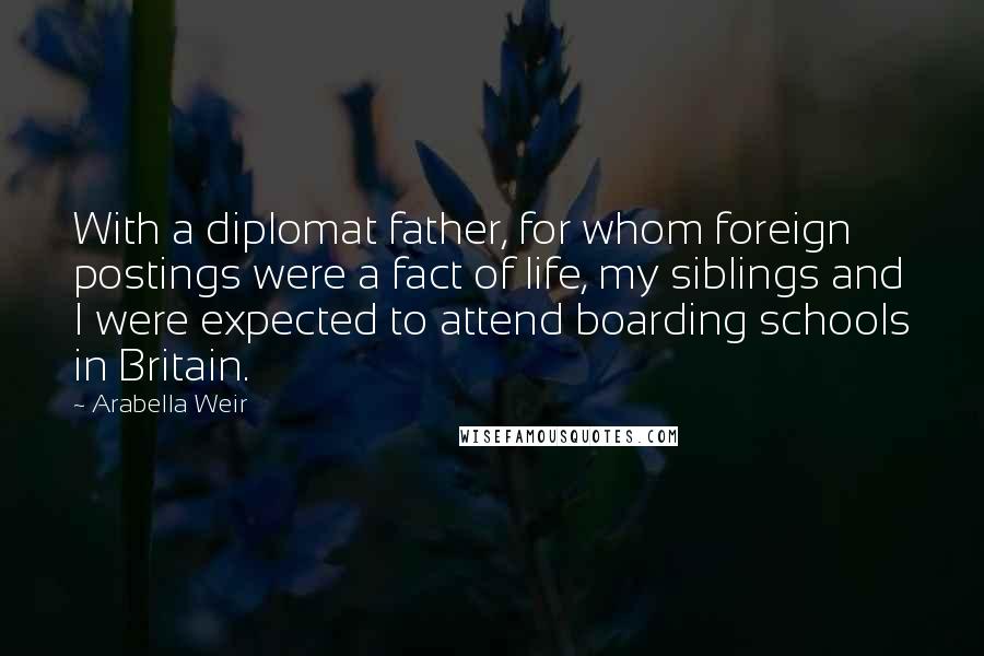 Arabella Weir Quotes: With a diplomat father, for whom foreign postings were a fact of life, my siblings and I were expected to attend boarding schools in Britain.