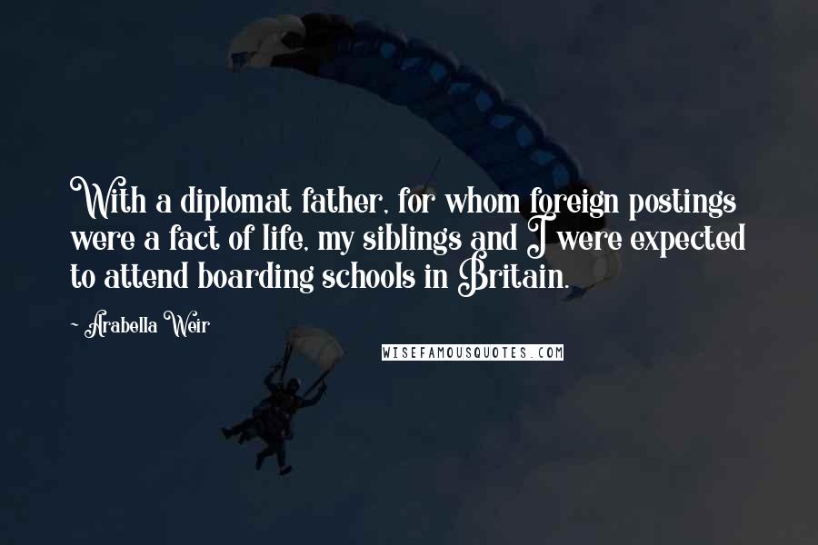 Arabella Weir Quotes: With a diplomat father, for whom foreign postings were a fact of life, my siblings and I were expected to attend boarding schools in Britain.