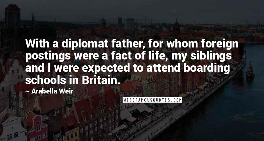 Arabella Weir Quotes: With a diplomat father, for whom foreign postings were a fact of life, my siblings and I were expected to attend boarding schools in Britain.