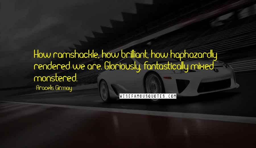 Aracelis Girmay Quotes: How ramshackle, how brilliant, how haphazardly & rendered we are. Gloriously, fantastically mixed & monstered.