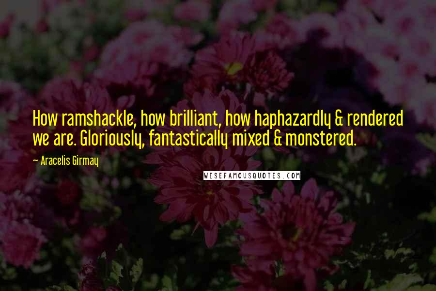 Aracelis Girmay Quotes: How ramshackle, how brilliant, how haphazardly & rendered we are. Gloriously, fantastically mixed & monstered.