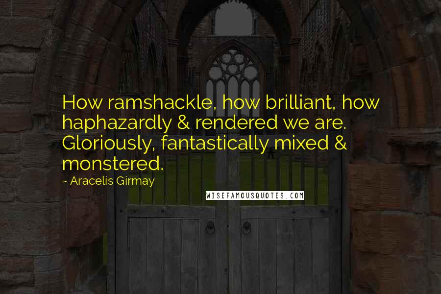 Aracelis Girmay Quotes: How ramshackle, how brilliant, how haphazardly & rendered we are. Gloriously, fantastically mixed & monstered.