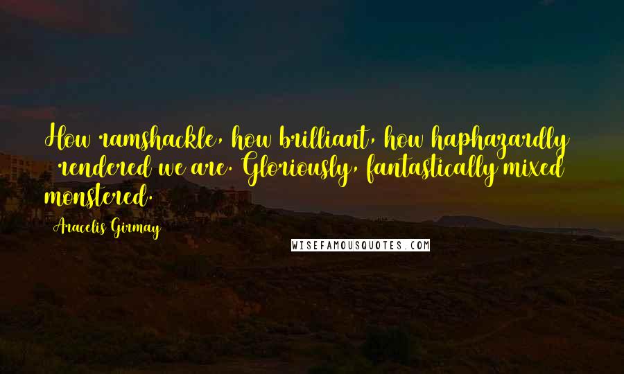Aracelis Girmay Quotes: How ramshackle, how brilliant, how haphazardly & rendered we are. Gloriously, fantastically mixed & monstered.