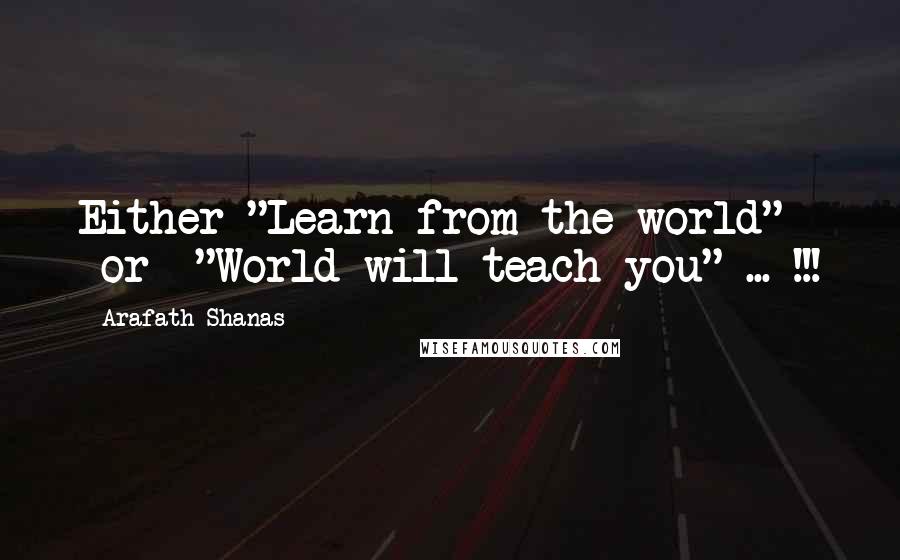 Arafath Shanas Quotes: Either "Learn from the world" -or- "World will teach you" ... !!!