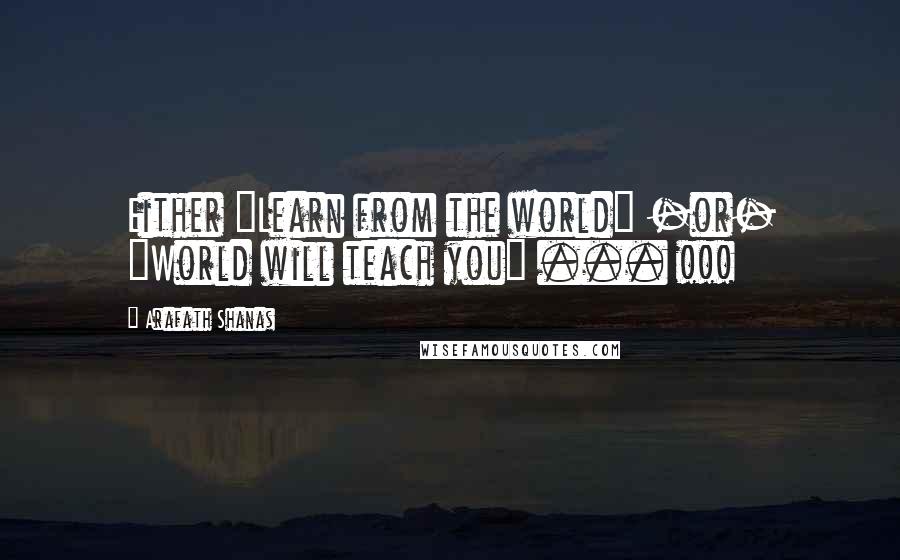 Arafath Shanas Quotes: Either "Learn from the world" -or- "World will teach you" ... !!!