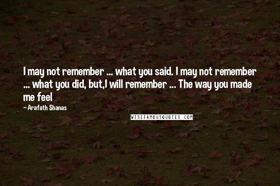 Arafath Shanas Quotes: I may not remember ... what you said. I may not remember ... what you did, but,I will remember ... The way you made me feel