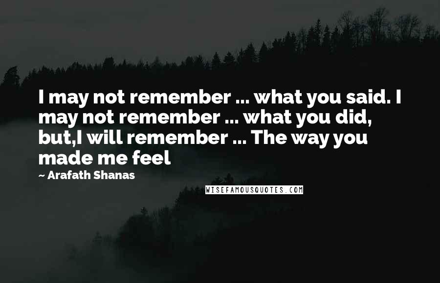 Arafath Shanas Quotes: I may not remember ... what you said. I may not remember ... what you did, but,I will remember ... The way you made me feel