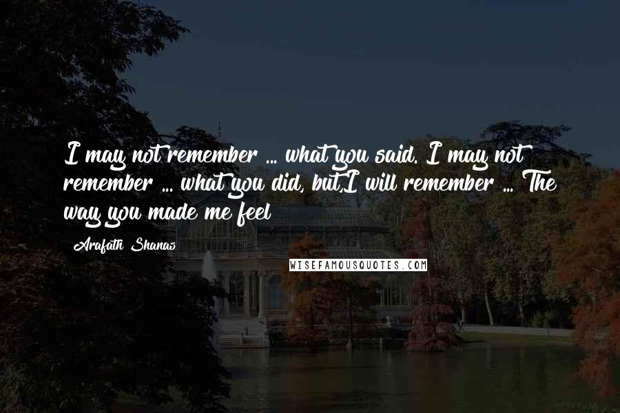 Arafath Shanas Quotes: I may not remember ... what you said. I may not remember ... what you did, but,I will remember ... The way you made me feel