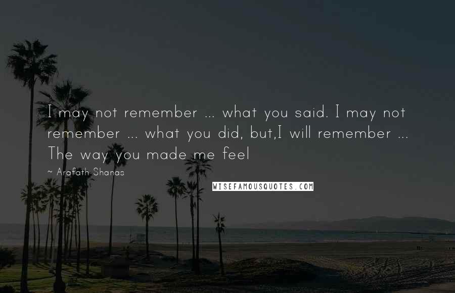 Arafath Shanas Quotes: I may not remember ... what you said. I may not remember ... what you did, but,I will remember ... The way you made me feel