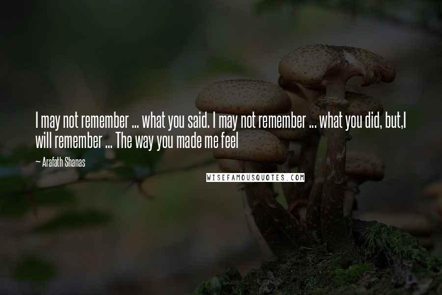 Arafath Shanas Quotes: I may not remember ... what you said. I may not remember ... what you did, but,I will remember ... The way you made me feel