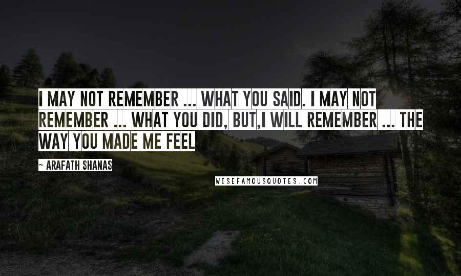 Arafath Shanas Quotes: I may not remember ... what you said. I may not remember ... what you did, but,I will remember ... The way you made me feel