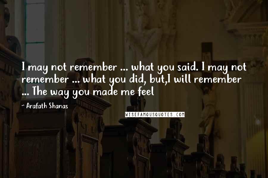 Arafath Shanas Quotes: I may not remember ... what you said. I may not remember ... what you did, but,I will remember ... The way you made me feel