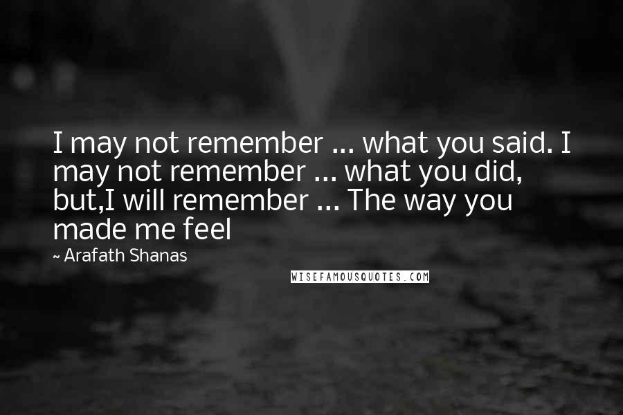 Arafath Shanas Quotes: I may not remember ... what you said. I may not remember ... what you did, but,I will remember ... The way you made me feel
