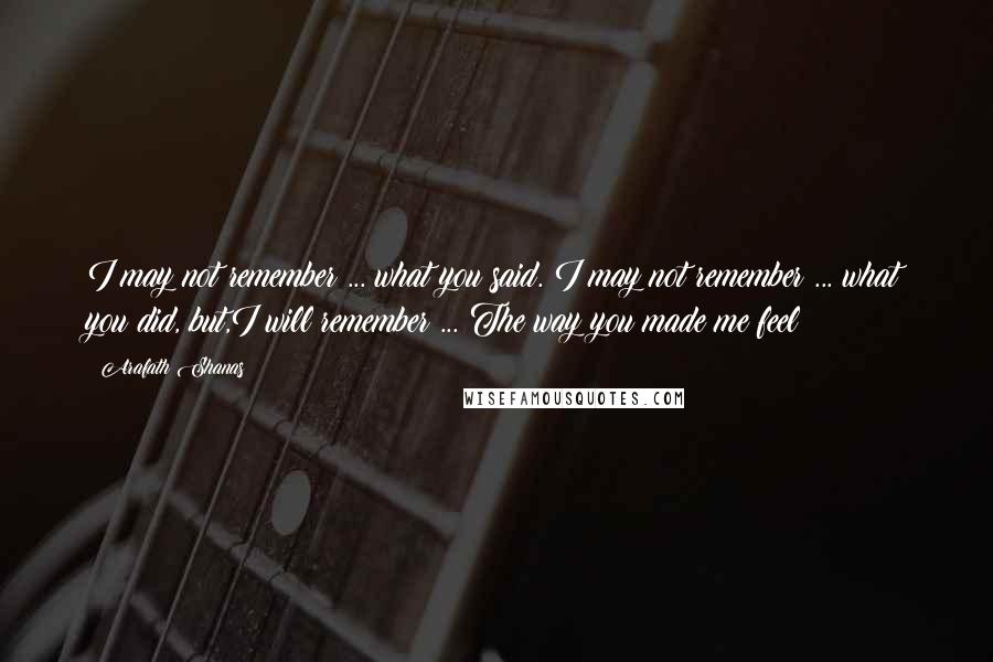 Arafath Shanas Quotes: I may not remember ... what you said. I may not remember ... what you did, but,I will remember ... The way you made me feel