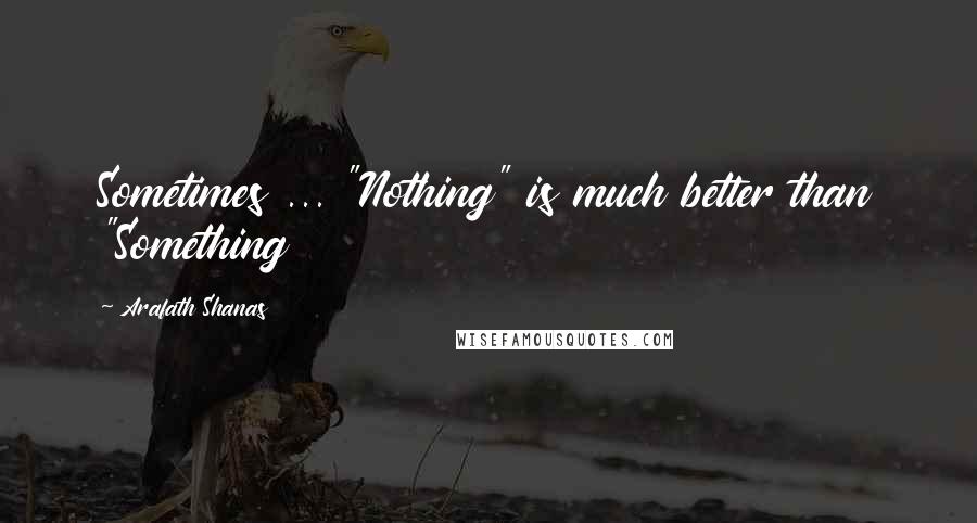 Arafath Shanas Quotes: Sometimes ... "Nothing" is much better than "Something