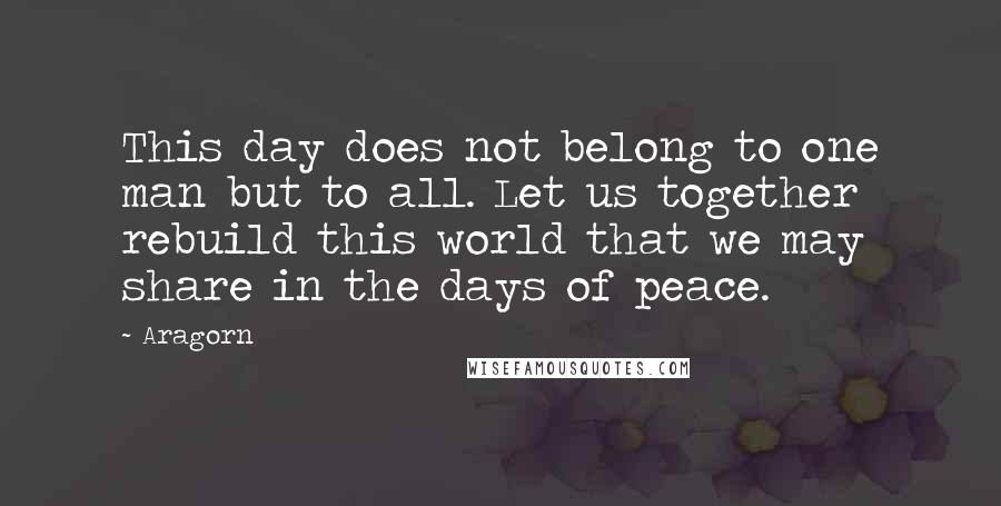 Aragorn Quotes: This day does not belong to one man but to all. Let us together rebuild this world that we may share in the days of peace.