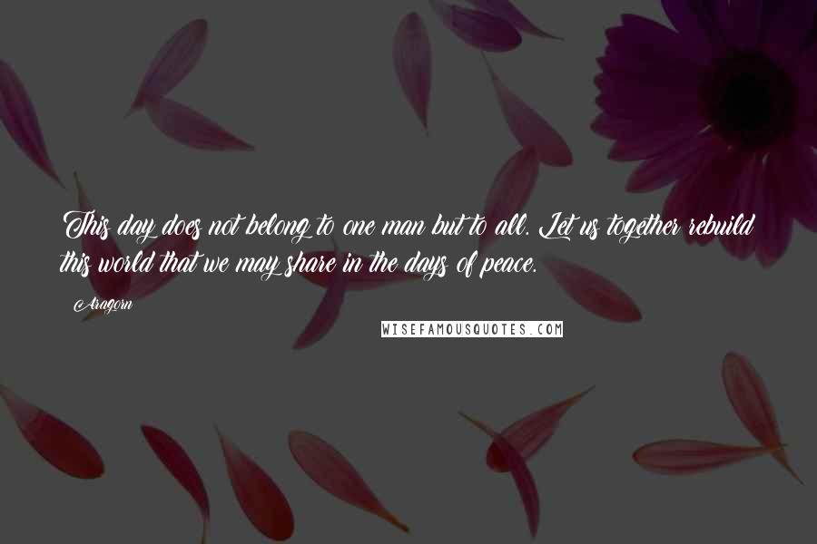 Aragorn Quotes: This day does not belong to one man but to all. Let us together rebuild this world that we may share in the days of peace.