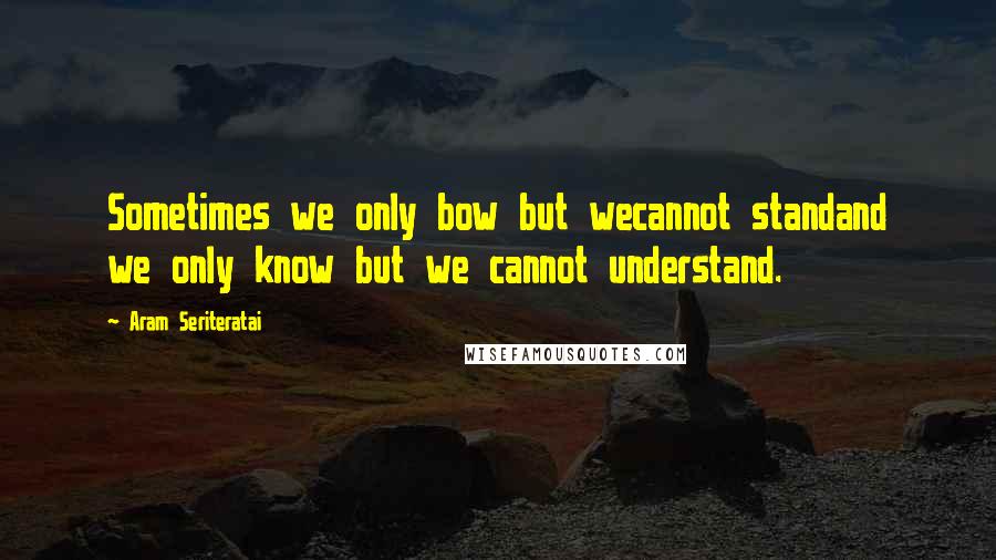 Aram Seriteratai Quotes: Sometimes we only bow but wecannot standand we only know but we cannot understand.