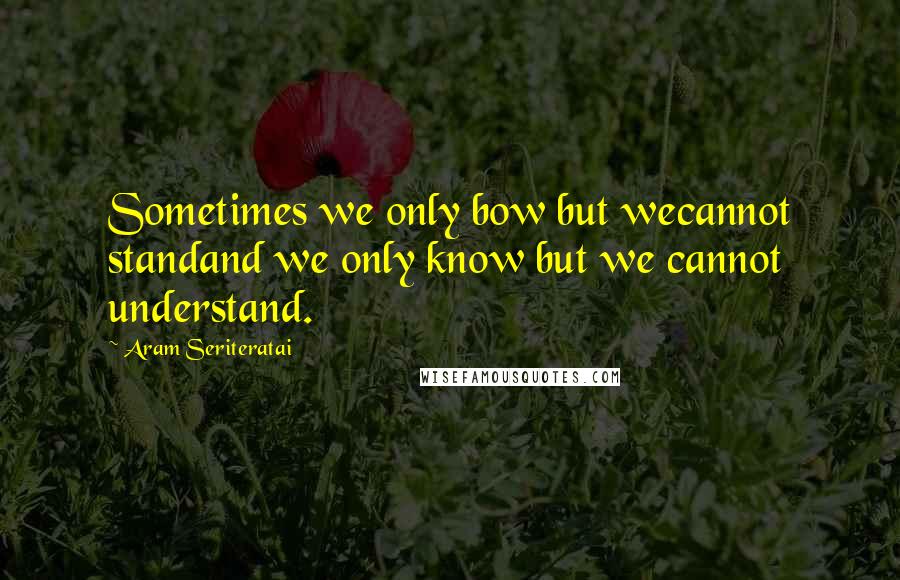 Aram Seriteratai Quotes: Sometimes we only bow but wecannot standand we only know but we cannot understand.