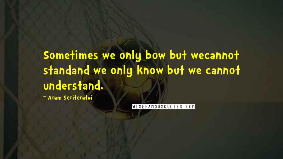 Aram Seriteratai Quotes: Sometimes we only bow but wecannot standand we only know but we cannot understand.