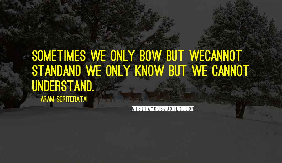 Aram Seriteratai Quotes: Sometimes we only bow but wecannot standand we only know but we cannot understand.
