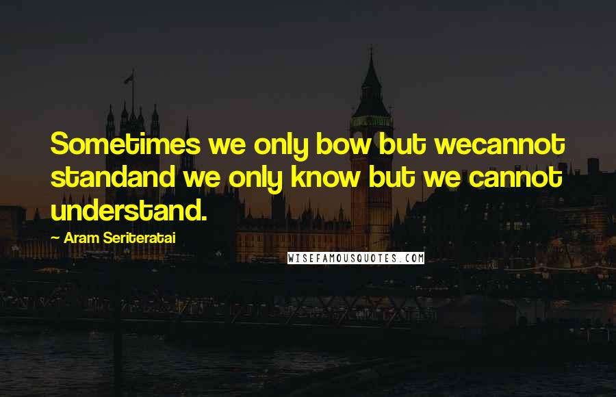 Aram Seriteratai Quotes: Sometimes we only bow but wecannot standand we only know but we cannot understand.