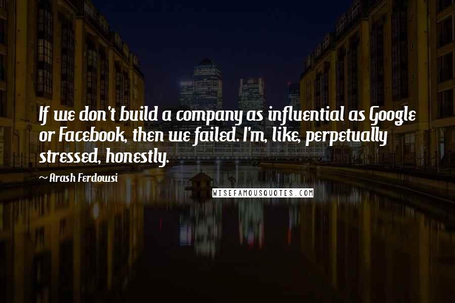 Arash Ferdowsi Quotes: If we don't build a company as influential as Google or Facebook, then we failed. I'm, like, perpetually stressed, honestly.