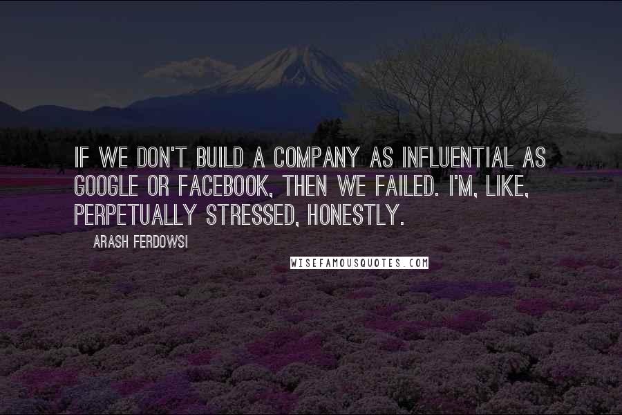 Arash Ferdowsi Quotes: If we don't build a company as influential as Google or Facebook, then we failed. I'm, like, perpetually stressed, honestly.