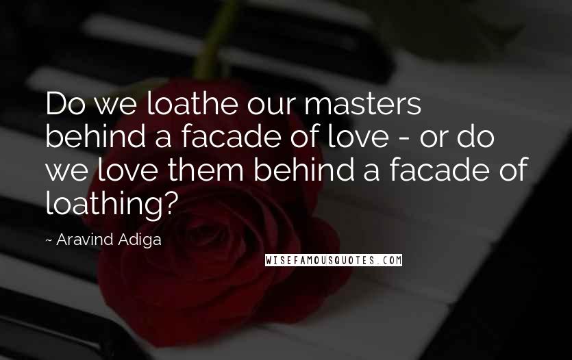 Aravind Adiga Quotes: Do we loathe our masters behind a facade of love - or do we love them behind a facade of loathing?