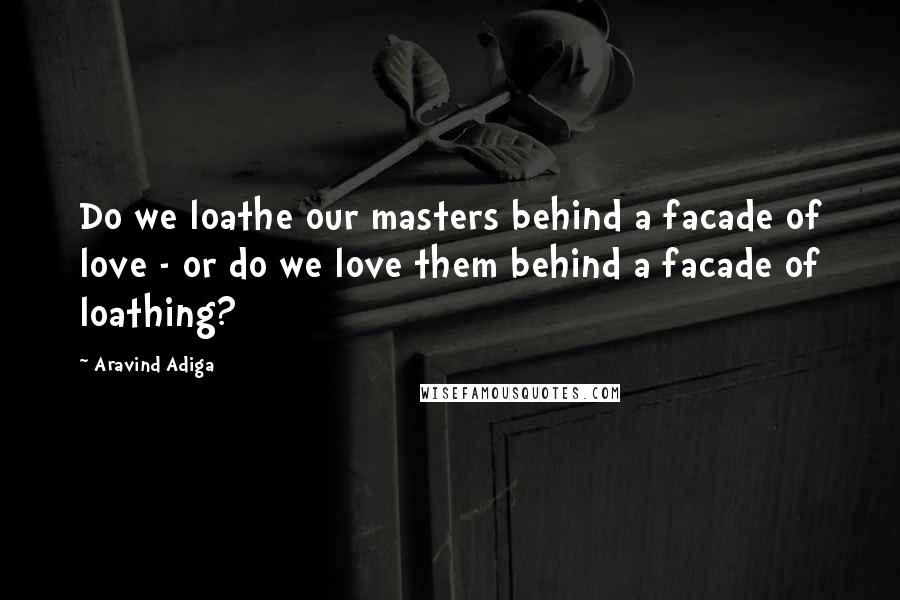 Aravind Adiga Quotes: Do we loathe our masters behind a facade of love - or do we love them behind a facade of loathing?