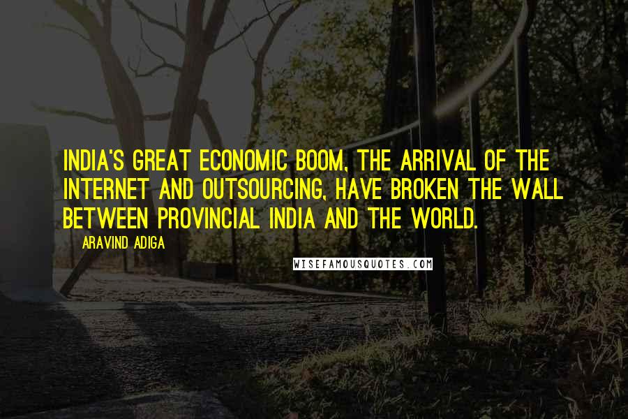 Aravind Adiga Quotes: India's great economic boom, the arrival of the Internet and outsourcing, have broken the wall between provincial India and the world.