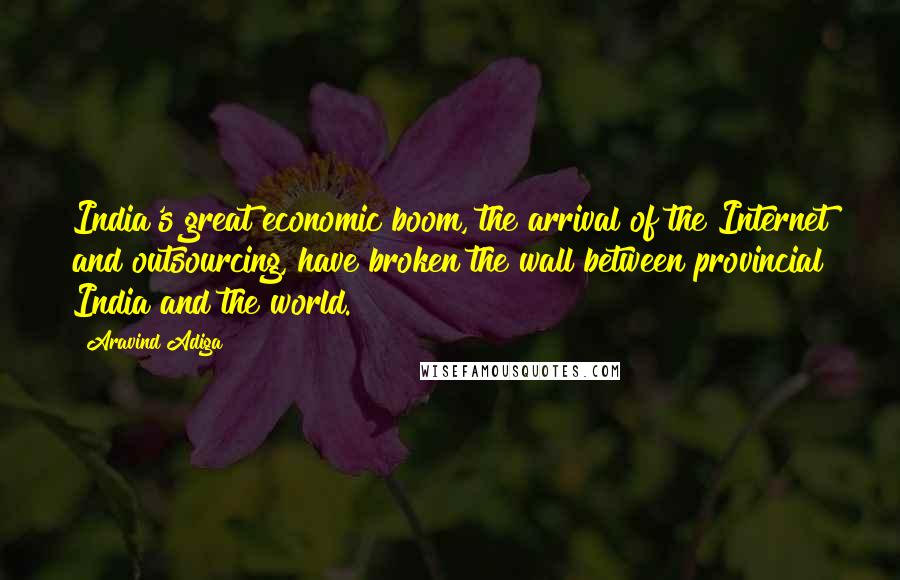 Aravind Adiga Quotes: India's great economic boom, the arrival of the Internet and outsourcing, have broken the wall between provincial India and the world.