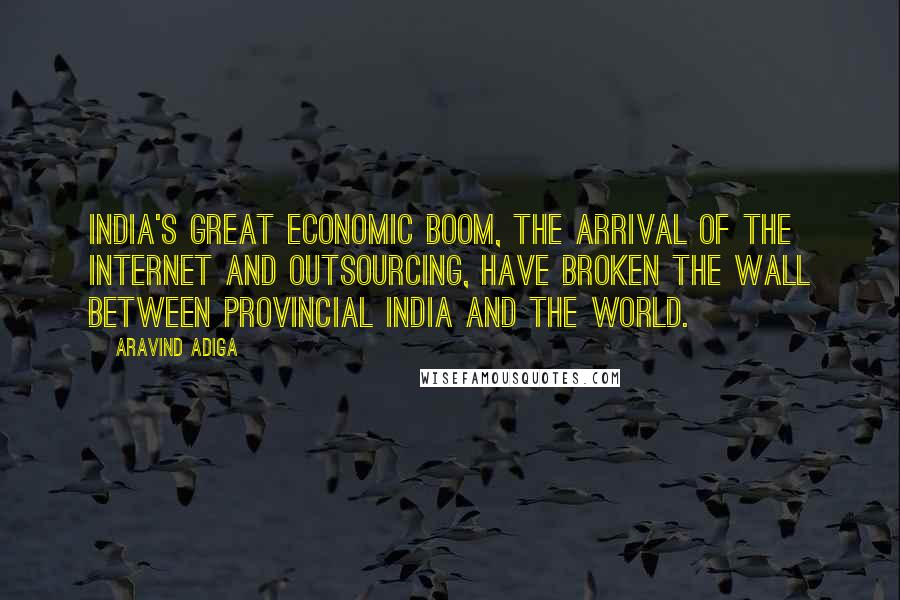 Aravind Adiga Quotes: India's great economic boom, the arrival of the Internet and outsourcing, have broken the wall between provincial India and the world.