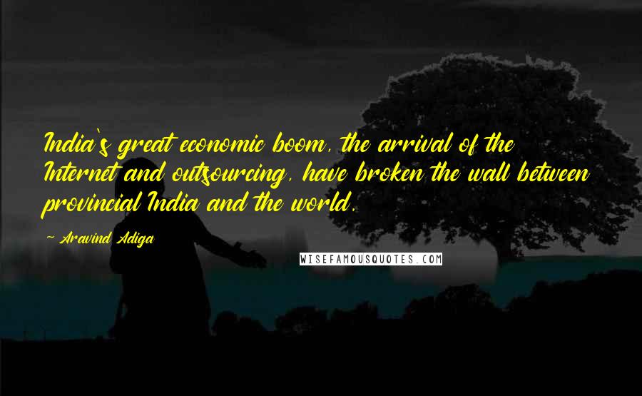 Aravind Adiga Quotes: India's great economic boom, the arrival of the Internet and outsourcing, have broken the wall between provincial India and the world.