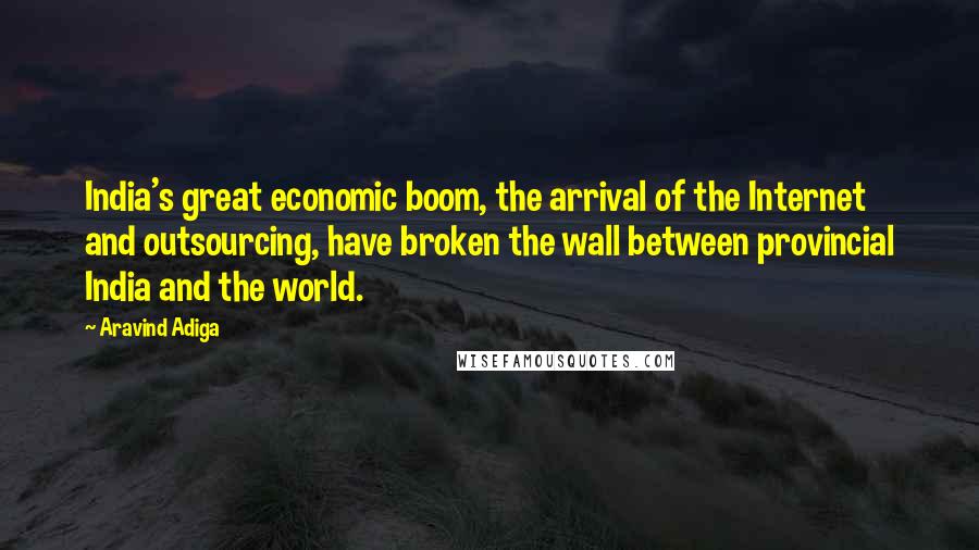 Aravind Adiga Quotes: India's great economic boom, the arrival of the Internet and outsourcing, have broken the wall between provincial India and the world.