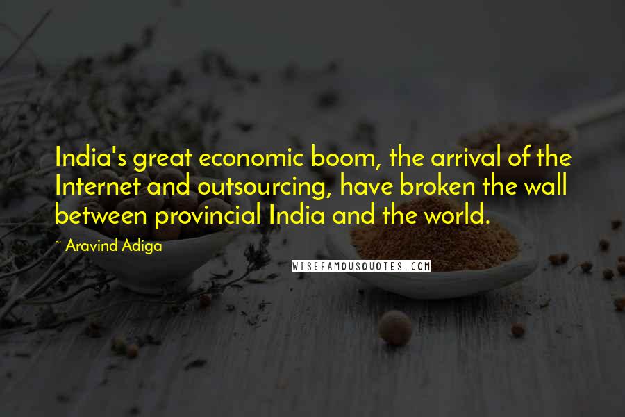 Aravind Adiga Quotes: India's great economic boom, the arrival of the Internet and outsourcing, have broken the wall between provincial India and the world.