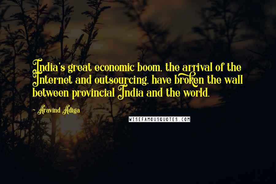 Aravind Adiga Quotes: India's great economic boom, the arrival of the Internet and outsourcing, have broken the wall between provincial India and the world.