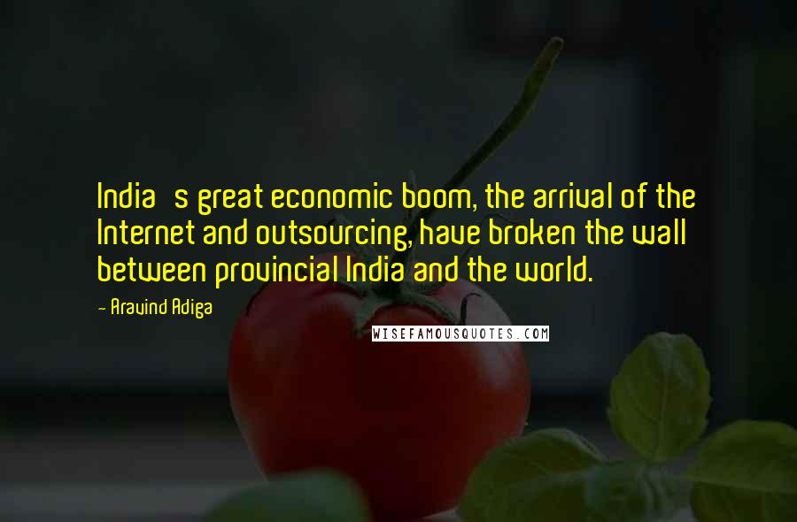 Aravind Adiga Quotes: India's great economic boom, the arrival of the Internet and outsourcing, have broken the wall between provincial India and the world.