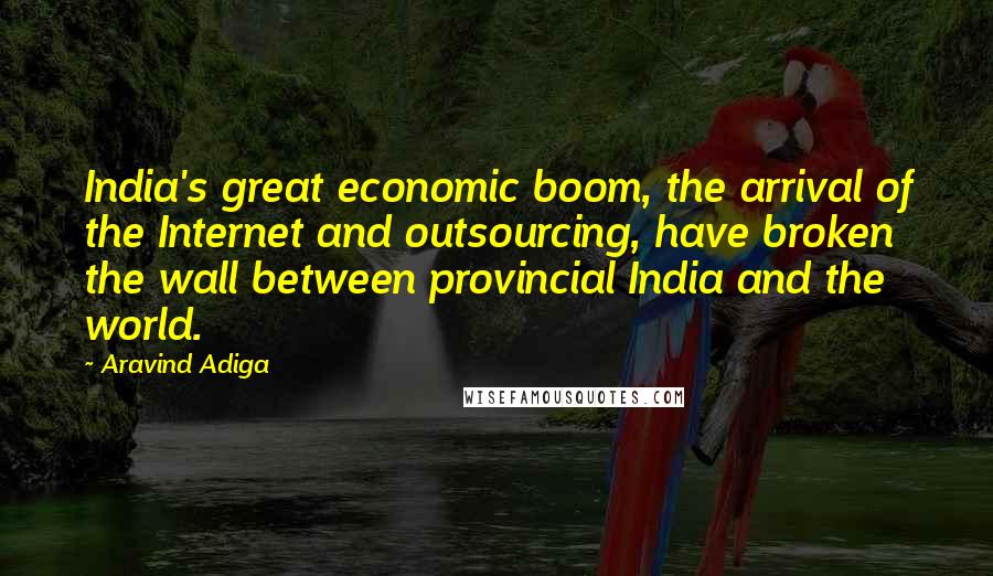 Aravind Adiga Quotes: India's great economic boom, the arrival of the Internet and outsourcing, have broken the wall between provincial India and the world.