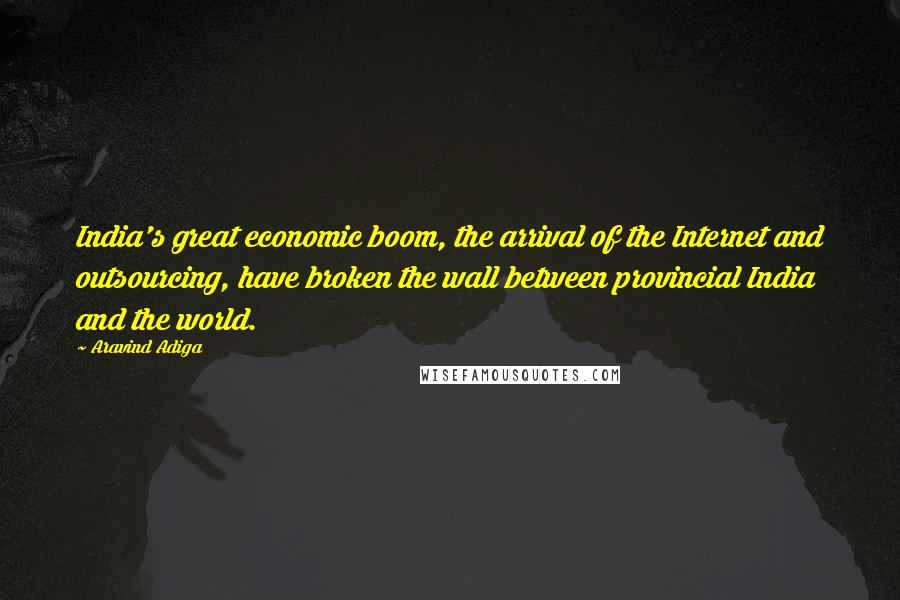 Aravind Adiga Quotes: India's great economic boom, the arrival of the Internet and outsourcing, have broken the wall between provincial India and the world.