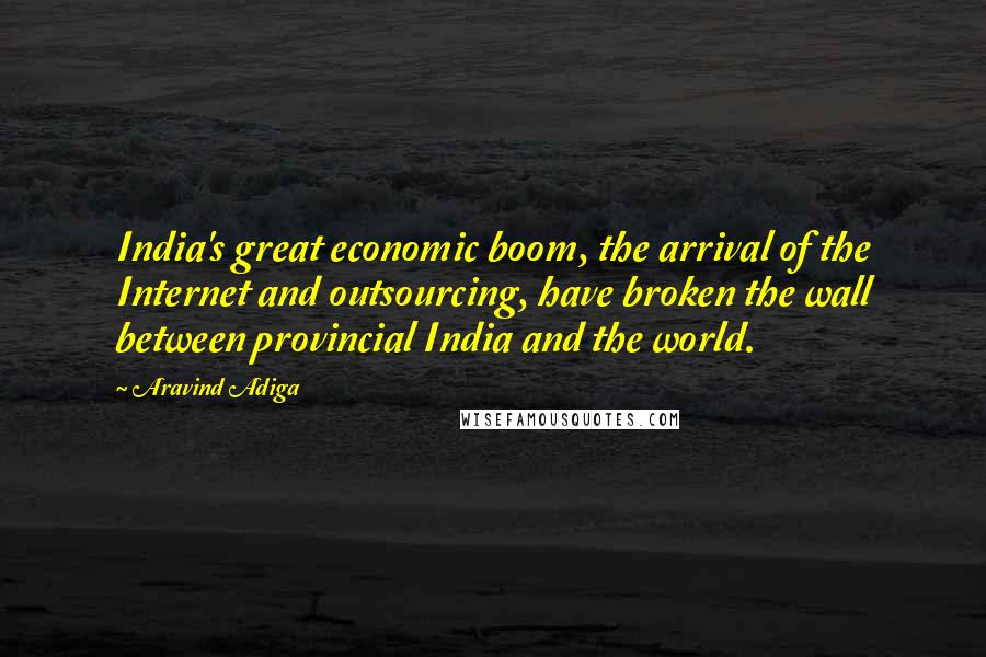 Aravind Adiga Quotes: India's great economic boom, the arrival of the Internet and outsourcing, have broken the wall between provincial India and the world.