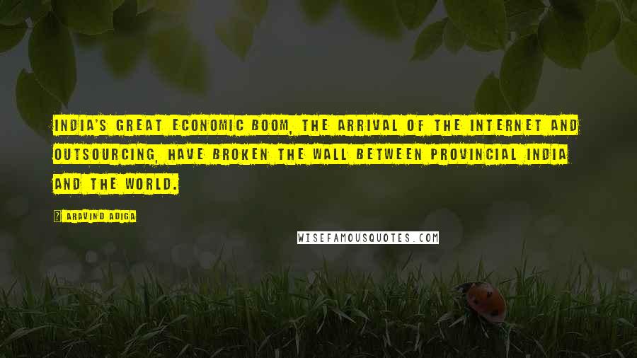 Aravind Adiga Quotes: India's great economic boom, the arrival of the Internet and outsourcing, have broken the wall between provincial India and the world.