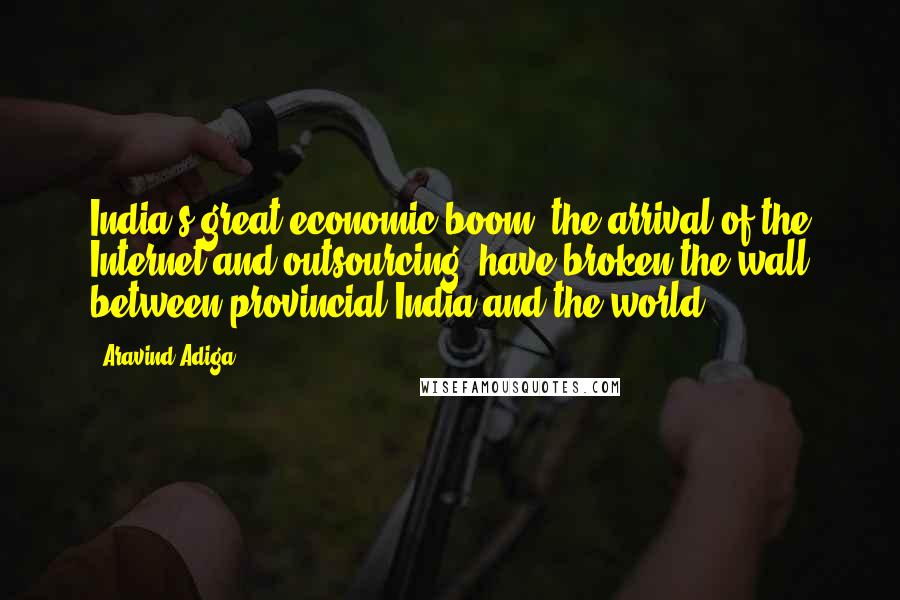 Aravind Adiga Quotes: India's great economic boom, the arrival of the Internet and outsourcing, have broken the wall between provincial India and the world.